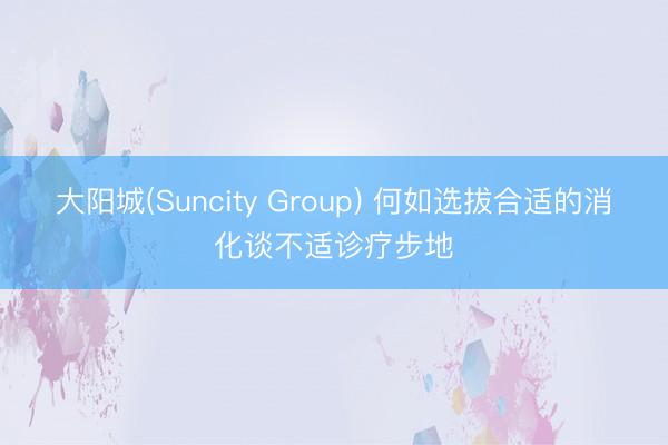 大阳城(Suncity Group) 何如选拔合适的消化谈不适诊疗步地