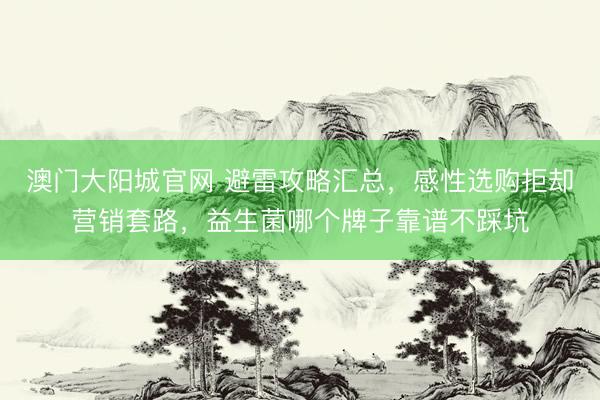 澳门大阳城官网 避雷攻略汇总，感性选购拒却营销套路，益生菌哪个牌子靠谱不踩坑
