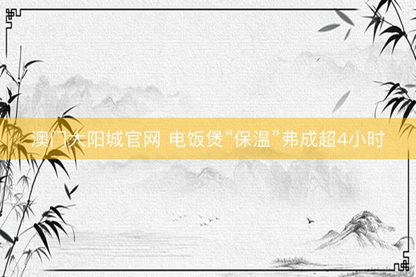澳门大阳城官网 电饭煲“保温”弗成超4小时