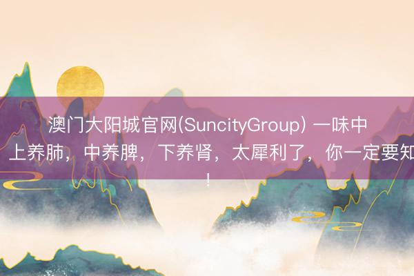 澳门大阳城官网(SuncityGroup) 一味中药，上养肺，中养脾，下养肾，太犀利了，你一定要知谈！