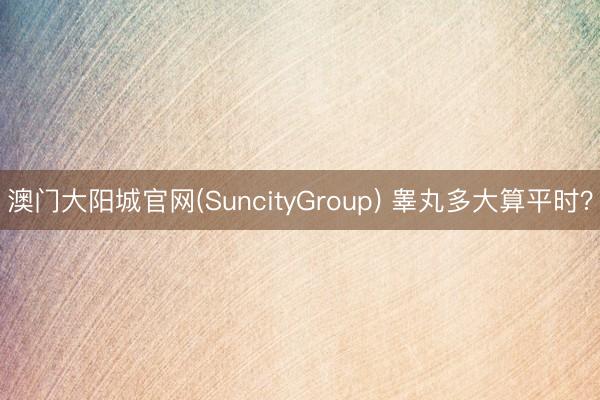 澳门大阳城官网(SuncityGroup) 睾丸多大算平时？