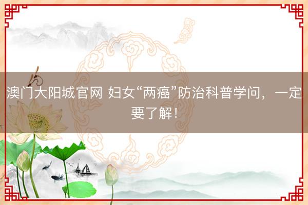 澳门大阳城官网 妇女“两癌”防治科普学问，一定要了解！