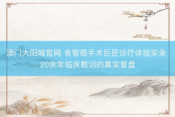 澳门大阳城官网 食管癌手术巨匠诊疗体验实录：20余年临床教训的真实复盘