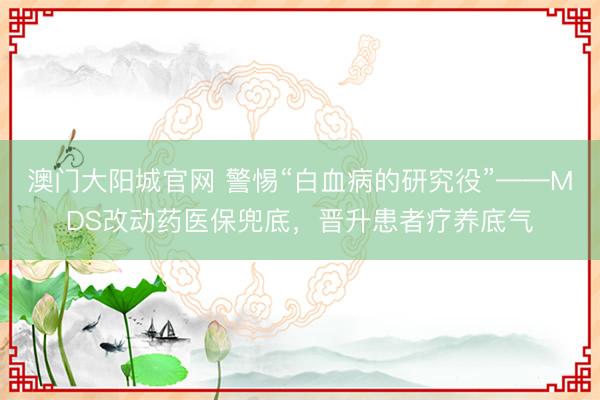 澳门大阳城官网 警惕“白血病的研究役”——MDS改动药医保兜底，晋升患者疗养底气