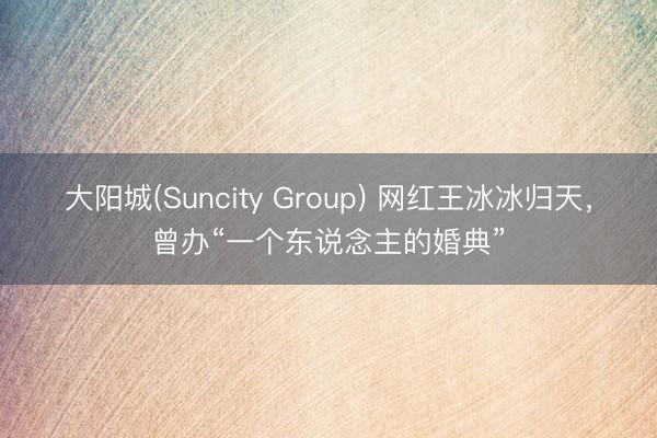大阳城(Suncity Group) 网红王冰冰归天，曾办“一个东说念主的婚典”