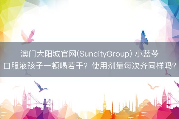 澳门大阳城官网(SuncityGroup) 小蓝芩口服液孩子一顿喝若干？使用剂量每次齐同样吗？