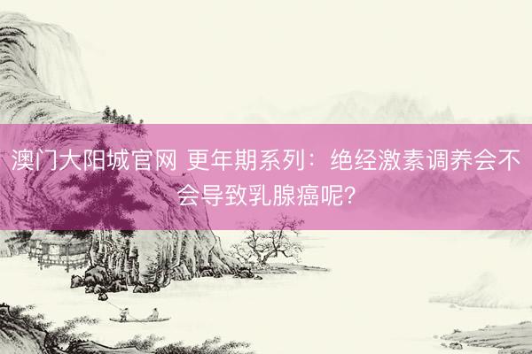 澳门大阳城官网 更年期系列：绝经激素调养会不会导致乳腺癌呢？