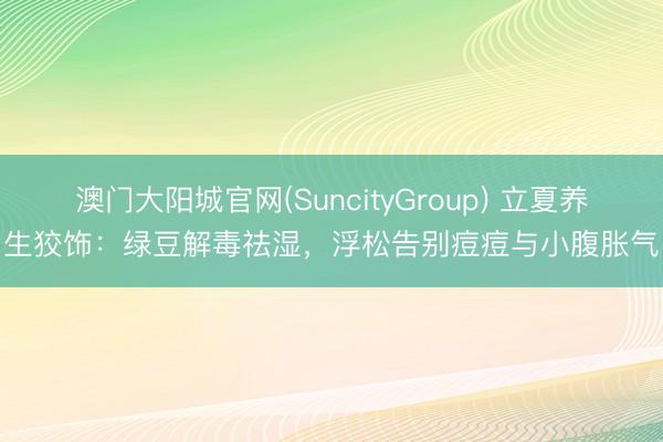 澳门大阳城官网(SuncityGroup) 立夏养生狡饰：绿豆解毒祛湿，浮松告别痘痘与小腹胀气