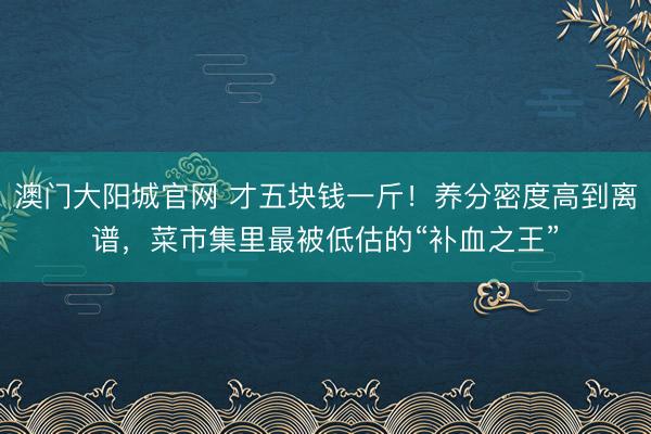 澳门大阳城官网 才五块钱一斤！养分密度高到离谱，菜市集里最被低估的“补血之王”