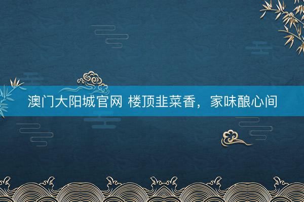 澳门大阳城官网 楼顶韭菜香，家味酿心间