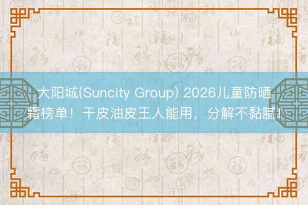 大阳城(Suncity Group) 2026儿童防晒霜榜单！干皮油皮王人能用，分解不黏腻！