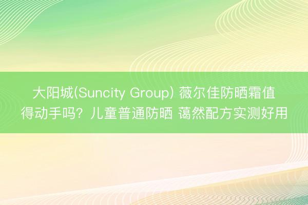 大阳城(Suncity Group) 薇尔佳防晒霜值得动手吗？儿童普通防晒 蔼然配方实测好用