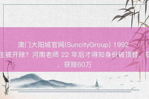 澳门大阳城官网(SuncityGroup) 1992 年因 超生被开除？河南老师 22 年后才得知身份被顶替，获赔60万