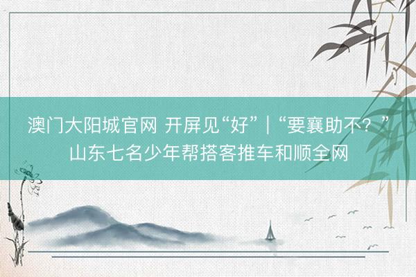 澳门大阳城官网 开屏见“好”｜“要襄助不？”山东七名少年帮搭客推车和顺全网