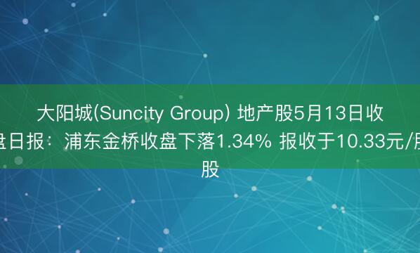 大阳城(Suncity Group) 地产股5月13日收盘日报：浦东金桥收盘下落1.34% 报收于10.33元/股