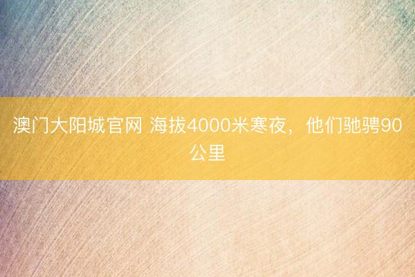 澳门大阳城官网 海拔4000米寒夜，他们驰骋90公里