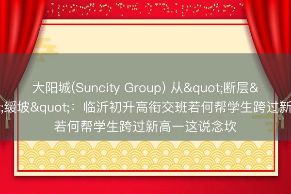 大阳城(Suncity Group) 从"断层"到"缓坡"：临沂初升高衔交班若何帮学生跨过新高一这说念坎