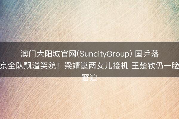 澳门大阳城官网(SuncityGroup) 国乒落地北京全队飘溢笑貌！梁靖崑两女儿接机 王楚钦仍一脸窘迫