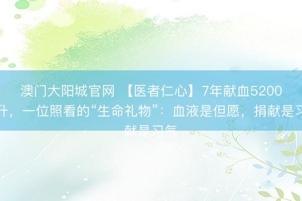 澳门大阳城官网 【医者仁心】7年献血5200毫升，一位照看的“生命礼物”：血液是但愿，捐献是习气