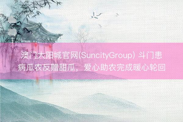 澳门大阳城官网(SuncityGroup) 斗门患病瓜农反赠甜瓜，爱心助农完成暖心轮回