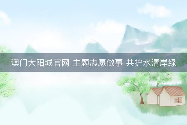 澳门大阳城官网 主题志愿做事 共护水清岸绿
