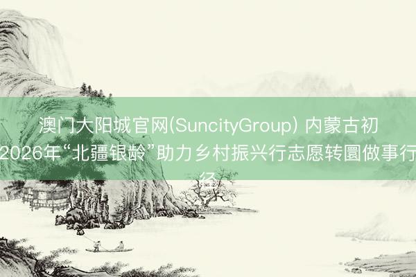 澳门大阳城官网(SuncityGroup) 内蒙古初始2026年“北疆银龄”助力乡村振兴行志愿转圜做事行径