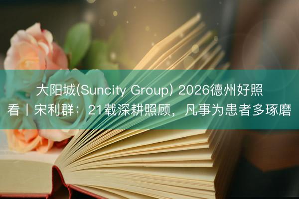 大阳城(Suncity Group) 2026德州好照看丨宋利群：21载深耕照顾，凡事为患者多琢磨