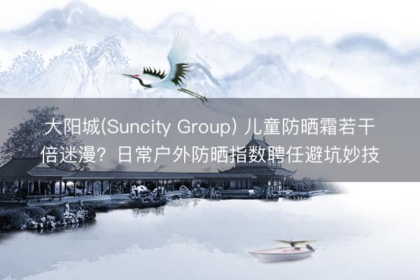 大阳城(Suncity Group) 儿童防晒霜若干倍迷漫？日常户外防晒指数聘任避坑妙技