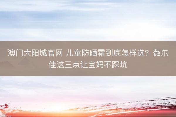 澳门大阳城官网 儿童防晒霜到底怎样选？薇尔佳这三点让宝妈不踩坑