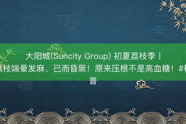 大阳城(Suncity Group) 初夏荔枝季丨吃荔枝端晕发麻、已而昏厥！原来压根不是高血糖！#科普