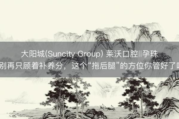 大阳城(Suncity Group) 莱沃口腔‖孕珠后别再只顾着补养分，这个“拖后腿”的方位你管好了吗？