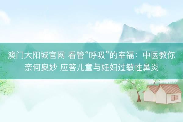 澳门大阳城官网 看管“呼吸”的幸福：中医教你奈何奥妙 应答儿童与妊妇过敏性鼻炎