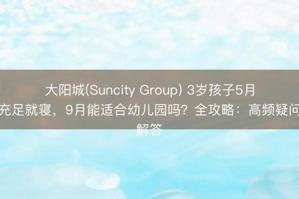 大阳城(Suncity Group) 3岁孩子5月保证充足就寝，9月能适合幼儿园吗？全攻略：高频疑问解答