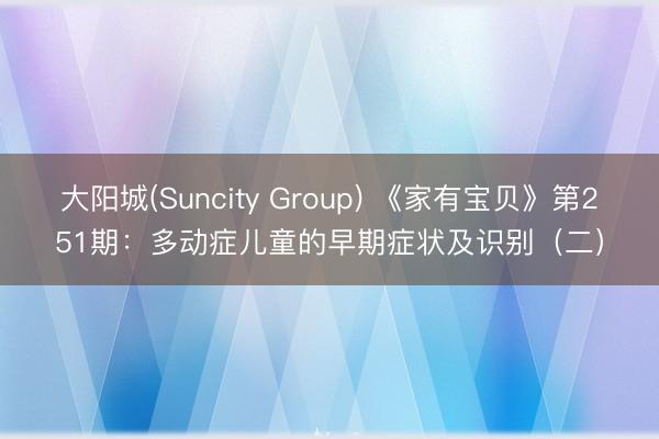 大阳城(Suncity Group) 《家有宝贝》第251期：多动症儿童的早期症状及识别（二）