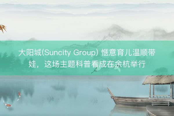 大阳城(Suncity Group) 惬意育儿温顺带娃，这场主题科普看成在余杭举行