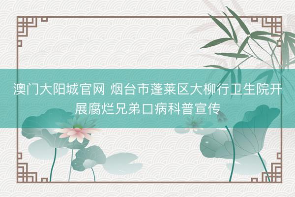 澳门大阳城官网 烟台市蓬莱区大柳行卫生院开展腐烂兄弟口病科普宣传