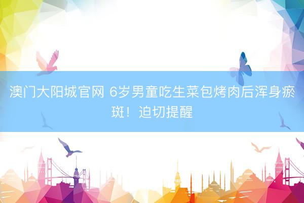 澳门大阳城官网 6岁男童吃生菜包烤肉后浑身瘀斑！迫切提醒