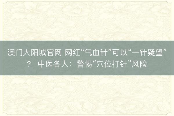 澳门大阳城官网 网红“气血针”可以“一针疑望”？ 中医各人：警惕“穴位打针”风险