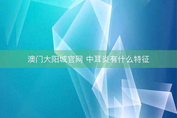 澳门大阳城官网 中耳炎有什么特征