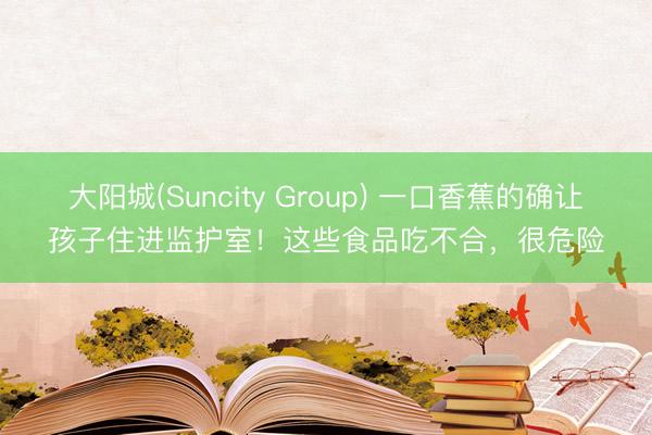 大阳城(Suncity Group) 一口香蕉的确让孩子住进监护室！这些食品吃不合，很危险