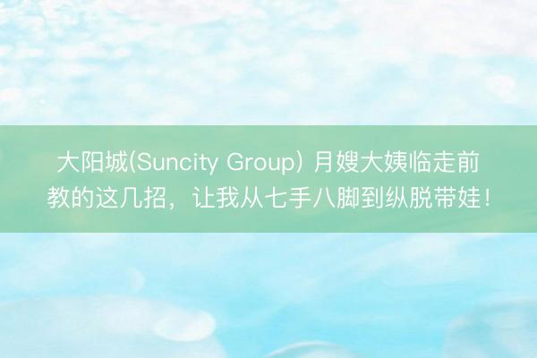 大阳城(Suncity Group) 月嫂大姨临走前教的这几招，让我从七手八脚到纵脱带娃！