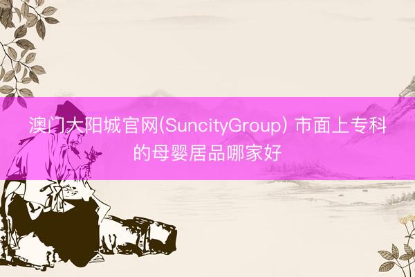 澳门大阳城官网(SuncityGroup) 市面上专科的母婴居品哪家好