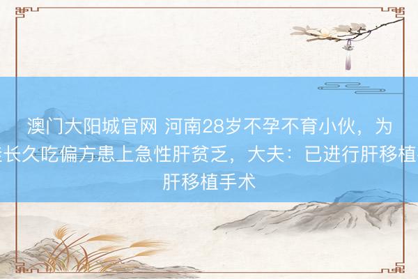 澳门大阳城官网 河南28岁不孕不育小伙，为要娃长久吃偏方患上急性肝贫乏，大夫：已进行肝移植手术