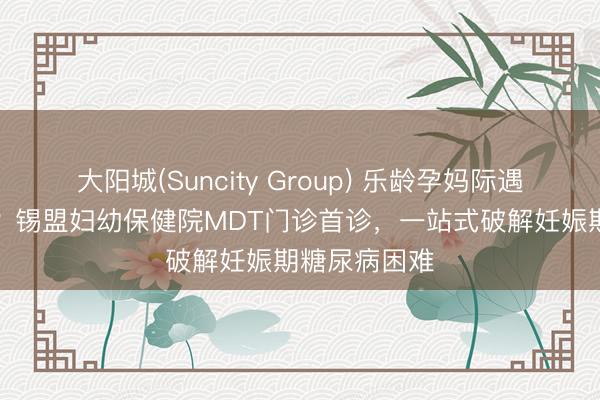 大阳城(Suncity Group) 乐龄孕妈际遇“甜密”包袱？锡盟妇幼保健院MDT门诊首诊，一站式破解妊娠期糖尿病困难