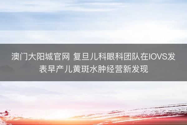 澳门大阳城官网 复旦儿科眼科团队在IOVS发表早产儿黄斑水肿经营新发现