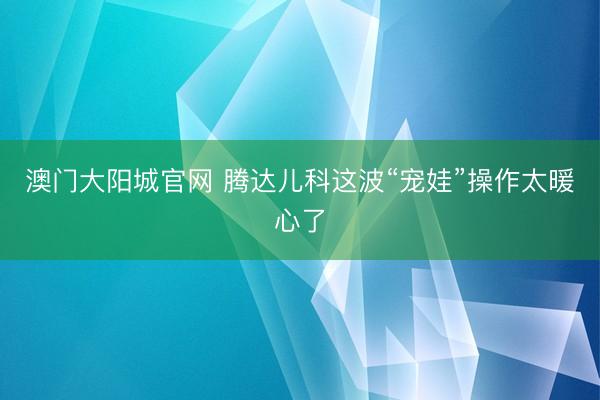 澳门大阳城官网 腾达儿科这波“宠娃”操作太暖心了