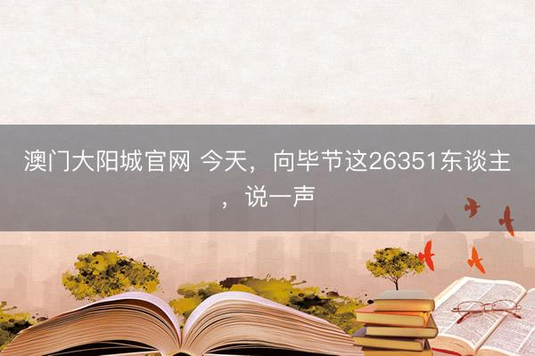 澳门大阳城官网 今天，向毕节这26351东谈主，说一声