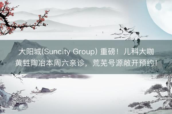 大阳城(Suncity Group) 重磅！儿科大咖黄甡陶冶本周六亲诊，荒芜号源敞开预约！