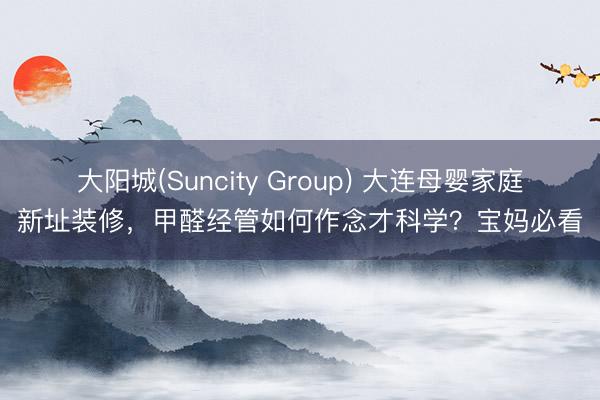 大阳城(Suncity Group) 大连母婴家庭新址装修，甲醛经管如何作念才科学？宝妈必看