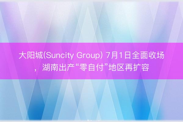 大阳城(Suncity Group) 7月1日全面收场，湖南出产“零自付”地区再扩容